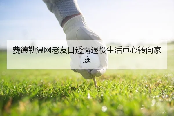 费德勒温网老友日透露退役生活重心转向家庭